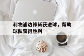 易游体育部门-利物浦边锋斩获进球，帮助球队获得胜利