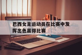 易游体育小组-巴西女足运动员在比赛中发挥出色赢得比赛(巴西女足运动员在比赛中发挥出色赢得比赛视频)