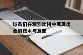 易游体育小组-球员们在激烈比拼中展现出色的技术与意志(球场上,队员们正在激烈的打比赛)
