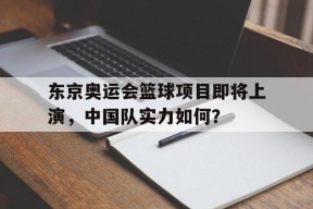 易游体育小组-东京奥运会篮球项目即将上演，中国队实力如何？(东京奥运会中国篮球参赛名单)