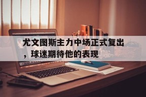易游体育集团-尤文图斯主力中场正式复出，球迷期待他的表现