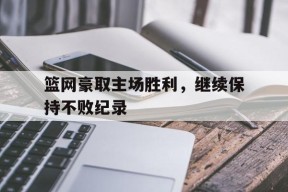 易游体育集团-篮网豪取主场胜利，继续保持不败纪录
