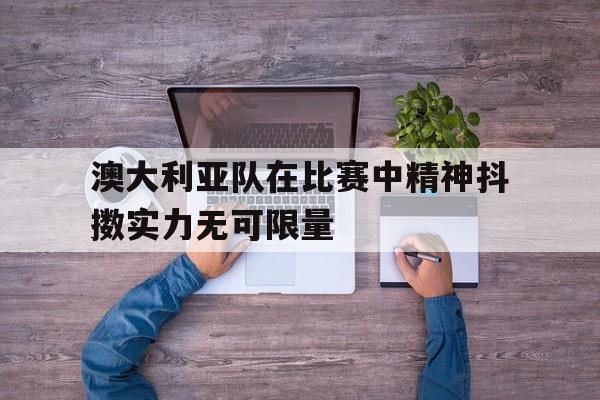 澳大利亚队在比赛中精神抖擞实力无可限量的简单介绍 澳大利亚队在比赛中精神抖擞实力无可限量的简单介绍